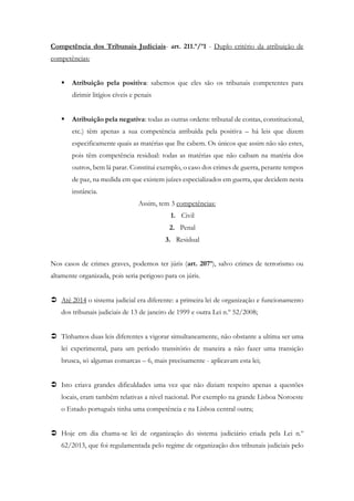 Competência dos Tribunais Judiciais- art. 211.º/º1 - Duplo critério da atribuição de
competências:
 Atribuição pela positiva: sabemos que eles são os tribunais competentes para
dirimir litígios cíveis e penais
 Atribuição pela negativa: todas as outras ordens: tribunal de contas, constitucional,
etc.) têm apenas a sua competência atribuída pela positiva – há leis que dizem
especificamente quais as matérias que lhe cabem. Os únicos que assim não são estes,
pois têm competência residual: todas as matérias que não caibam na matéria dos
outros, bem lá parar. Constitui exemplo, o caso dos crimes de guerra, perante tempos
de paz, na medida em que existem juízes especializados em guerra, que decidem nesta
instância.
Assim, tem 3 competências:
1. Civil
2. Penal
3. Residual
Nos casos de crimes graves, podemos ter júris (art. 207º), salvo crimes de terrorismo ou
altamente organizada, pois seria perigoso para os júris.
 Até 2014 o sistema judicial era diferente: a primeira lei de organização e funcionamento
dos tribunais judiciais de 13 de janeiro de 1999 e outra Lei n.º 52/2008;
 Tínhamos duas leis diferentes a vigorar simultaneamente, não obstante a ultima ser uma
lei experimental, para um período transitório de maneira a não fazer uma transição
brusca, só algumas comarcas – 6, mais precisamente - aplicavam esta lei;
 Isto criava grandes dificuldades uma vez que não diziam respeito apenas a questões
locais, eram também relativas a nível nacional. Por exemplo na grande Lisboa Noroeste
o Estado português tinha uma competência e na Lisboa central outra;
 Hoje em dia chama-se lei de organização do sistema judiciário criada pela Lei n.º
62/2013, que foi regulamentada pelo regime de organização dos tribunais judiciais pelo
 