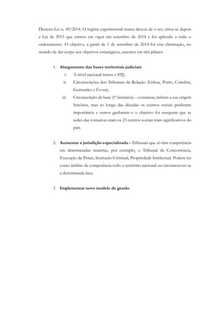 Decreto-Lei n. 49/2014. O regime experimental nunca deixou de o ser, criou-se depois
a Lei de 2013 que entrou em vigor em setembro de 2014 e foi aplicado a todo o
ordenamento. O objetivo, a partir de 1 de setembro de 2014 foi esta eliminação, no
sentido de dar corpo aos objetivos estratégicos, assentes em três pilares:
1. Alargamento das bases territoriais judiciais
i. A nível nacional temos o STJ;
ii. Circunscrições dos Tribunais da Relação (Lisboa, Porto, Coimbra,
Guimarães e Évora).
iii. Circunscrição de base (1ª instância) – comarcas; tinham a sua origem
histórica, mas ao longo das décadas os centros sociais perderam
importância e outros ganharam e o objetivo foi assegurar que as
sedes das comarcas eram os 23 centros sociais mais significativos do
país.
2. Aumentar a jurisdição especializada - Tribunais que só têm competência
em determinadas matérias, por exemplo, o Tribunal da Concorrência,
Execução de Penas, Instrução Criminal, Propriedade Intelectual. Podem ter
como âmbito de competência todo o território nacional ou circunscrever-se
a determinada área.
3. Implementar novo modelo de gestão
 