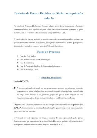 Decisões de Facto e Decisões de Direito: uma primeira
reflexão
No estudo de Processo Declarativo Comum, adquire importância fundamental a forma do
processo ordinário, cuja regulamentação é a base das outras formas do processo, as quais,
portanto, dela se socorrem subsidiariamente- artigo 549.º/1 do CPC.
A tramitação das formas ordinária e sumária desenvolve-se em cinco ciclos- ou fase- aos
quais corresponde, também, no conjunto, a designação de tramitação normal- por oposição
à tramitação eventual ou recursos junto dos Tribunais Superiores.
Fases do Processo
1) Fase dos Articulados;
2) Fase do Saneamento e da Condensação;
3) Fase da Instrução;
4) Fase da Audiência Final ou da Discussão e Julgamento;
5) Fase da Sentença- Final.
1- Fase dos Articulados
(Artigo 147.º CPC)
 A fase dos articulados é aquela em que as partes apresentam e introduzem o objeto do
processo, sobre o qual o Tribunal vai ser chamado a decidir. Os articulados vêm definidos
no artigo supra referido e são, portanto, peças em que as partes expõem os seus
fundamentos da ação e defesa e onde formulam os pedidos correspondentes.
Objetivo: Esta fase serve para efetuar um dos fins processuais intermédios: a apresentação
da “lide”. Consubstancia-se em um ciclo de afirmações quanto às razões de facto e de direito
que o autor e o réu invocam.
O Tribunal só pode apreciar, em regra, a matéria de facto apresentada pelas partes,
diversamente do que sucede em relação à matéria de Direito, na qual está sujeito ao invocado
pelas partes, em conformidade com o disposto no artigo 5.º CPC.
 