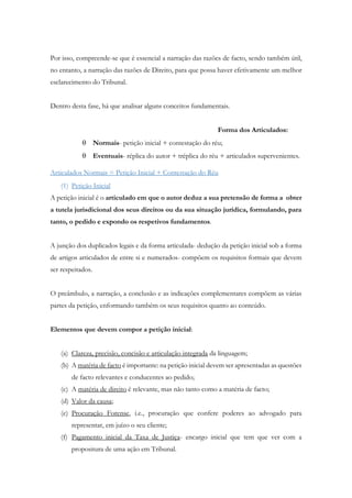 Por isso, compreende-se que é essencial a narração das razões de facto, sendo também útil,
no entanto, a narração das razões de Direito, para que possa haver efetivamente um melhor
esclarecimento do Tribunal.
Dentro desta fase, há que analisar alguns conceitos fundamentais.
Forma dos Articulados:
 Normais- petição inicial + contestação do réu;
 Eventuais- réplica do autor + tréplica do réu + articulados supervenientes.
Articulados Normais = Petição Inicial + Contestação do Réu
(1) Petição Inicial
A petição inicial é o articulado em que o autor deduz a sua pretensão de forma a obter
a tutela jurisdicional dos seus direitos ou da sua situação jurídica, formulando, para
tanto, o pedido e expondo os respetivos fundamentos.
A junção dos duplicados legais e da forma articulada- dedução da petição inicial sob a forma
de artigos articulados de entre si e numerados- compõem os requisitos formais que devem
ser respeitados.
O preâmbulo, a narração, a conclusão e as indicações complementares compõem as várias
partes da petição, enformando também os seus requisitos quanto ao conteúdo.
Elementos que devem compor a petição inicial:
(a) Clareza, precisão, concisão e articulação integrada da linguagem;
(b) A matéria de facto é importante: na petição inicial devem ser apresentadas as questões
de facto relevantes e conducentes ao pedido;
(c) A matéria de direito é relevante, mas não tanto como a matéria de facto;
(d) Valor da causa;
(e) Procuração Forense, i.e., procuração que confere poderes ao advogado para
representar, em juízo o seu cliente;
(f) Pagamento inicial da Taxa de Justiça- encargo inicial que tem que ver com a
propositura de uma ação em Tribunal.
 