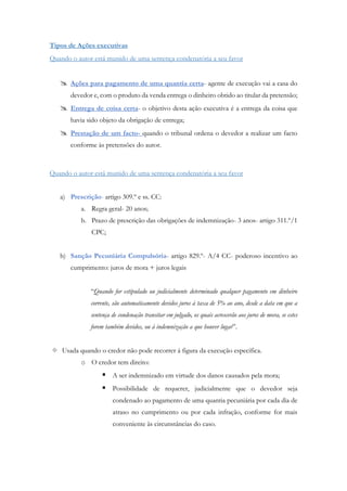 Tipos de Ações executivas
Quando o autor está munido de uma sentença condenatória a seu favor
 Ações para pagamento de uma quantia certa- agente de execução vai a casa do
devedor e, com o produto da venda entrega o dinheiro obtido ao titular da pretensão;
 Entrega de coisa certa- o objetivo desta ação executiva é a entrega da coisa que
havia sido objeto da obrigação de entrega;
 Prestação de um facto- quando o tribunal ordena o devedor a realizar um facto
conforme às pretensões do autor.
Quando o autor está munido de uma sentença condenatória a seu favor
a) Prescrição- artigo 309.º e ss. CC:
a. Regra geral- 20 anos;
b. Prazo de prescrição das obrigações de indemnização- 3 anos- artigo 311.º/1
CPC;
b) Sanção Pecuniária Compulsória- artigo 829.º- A/4 CC- poderoso incentivo ao
cumprimento: juros de mora + juros legais
“Quando for estipulado ou judicialmente determinado qualquer pagamento em dinheiro
corrente, são automaticamente devidos juros à taxa de 5% ao ano, desde a data em que a
sentença de condenação transitar em julgado, os quais acrescerão aos juros de mora, se estes
forem também devidos, ou à indemnização a que houver lugar”.
 Usada quando o credor não pode recorrer à figura da execução específica.
o O credor tem direito:
 A ser indemnizado em virtude dos danos causados pela mora;
 Possibilidade de requerer, judicialmente que o devedor seja
condenado ao pagamento de uma quantia pecuniária por cada dia de
atraso no cumprimento ou por cada infração, conforme for mais
conveniente às circunstâncias do caso.
 
