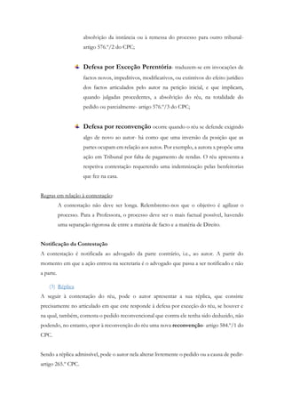 absolvição da instância ou à remessa do processo para outro tribunal-
artigo 576.º/2 do CPC;
Defesa por Exceção Perentória- traduzem-se em invocações de
factos novos, impeditivos, modificativos, ou extintivos do efeito jurídico
dos factos articulados pelo autor na petição inicial, e que implicam,
quando julgadas procedentes, a absolvição do réu, na totalidade do
pedido ou parcialmente- artigo 576.º/3 do CPC;
Defesa por reconvenção ocorre quando o réu se defende exigindo
algo de novo ao autor- há como que uma inversão da posição que as
partes ocupam em relação aos autos. Por exemplo, a autora x propõe uma
ação em Tribunal por falta de pagamento de rendas. O réu apresenta a
respetiva contestação requerendo uma indemnização pelas benfeitorias
que fez na casa.
Regras em relação à contestação:
A contestação não deve ser longa. Relembremo-nos que o objetivo é agilizar o
processo. Para a Professora, o processo deve ser o mais factual possível, havendo
uma separação rigorosa de entre a matéria de facto e a matéria de Direito.
Notificação da Contestação
A contestação é notificada ao advogado da parte contrário, i.e., ao autor. A partir do
momento em que a ação entrou na secretaria é o advogado que passa a ser notificado e não
a parte.
(3) Réplica
A seguir à contestação do réu, pode o autor apresentar a sua réplica, que consiste
precisamente no articulado em que este responde à defesa por exceção do réu, se houver e
na qual, também, contesta o pedido reconvencional que contra ele tenha sido deduzido, não
podendo, no entanto, opor à reconvenção do réu uma nova reconvenção- artigo 584.º/1 do
CPC.
Sendo a réplica admissível, pode o autor nela alterar livremente o pedido ou a causa de pedir-
artigo 265.º CPC.
 