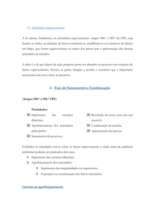 (4) Articulados Supervenientes
A lei admite, finalmente, os articulados supervenientes- artigos 588.º e 589.º do CPC, cuja
função se traduz na dedução de factos constitutivos, modificativos ou extintivos do direito
em litígio, que forem supervenientes ao termo dos prazos par a apresentação dos demais
articulados já referidos.
A ideia é a de que depois da ação proposta possa ser alocados ao processo um conjunto de
factos supervenientes. Nestes, as partes chegam a acordo e concluem que é importante
acrescentar este novo facto ao processo.
2- Fase de Saneamento e Condensação
(Artigos 590.º a 598.º CPC)
Finalidades:
 Suprimento das exceções
dilatórias;
 Aperfeiçoamento dos articulados
pelas partes;
 Saneamento do processo;
 Resolução da causa, caso este seja
possível;
 Condensação da matéria;
 Apresentação das provas.
Excluídos os articulados novos sobre os factos supervenientes e ainda antes da audiência
preliminar poderão ser praticados dois atos:
1- Suprimento das exceções dilatórias;
2- Aperfeiçoamento dos articulados:
 Suprimento das irregularidades ou imprecisões;
 Exposição ou concretização dos factos articulados.
Convite ao aperfeiçoamento
 