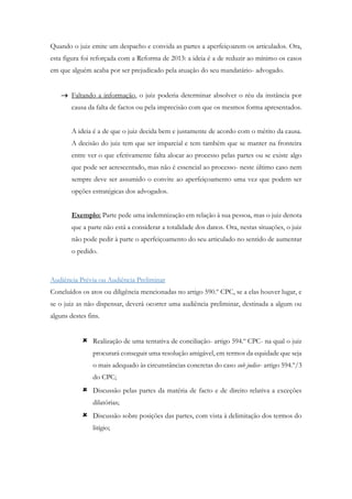 Quando o juiz emite um despacho e convida as partes a aperfeiçoarem os articulados. Ora,
esta figura foi reforçada com a Reforma de 2013: a ideia é a de reduzir ao mínimo os casos
em que alguém acaba por ser prejudicado pela atuação do seu mandatário- advogado.
 Faltando a informação, o juiz poderia determinar absolver o réu da instância por
causa da falta de factos ou pela imprecisão com que os mesmos forma apresentados.
A ideia é a de que o juiz decida bem e justamente de acordo com o mérito da causa.
A decisão do juiz tem que ser imparcial e tem também que se manter na fronteira
entre ver o que efetivamente falta alocar ao processo pelas partes ou se existe algo
que pode ser acrescentado, mas não é essencial ao processo- neste último caso nem
sempre deve ser assumido o convite ao aperfeiçoamento uma vez que podem ser
opções estratégicas dos advogados.
Exemplo: Parte pede uma indemnização em relação à sua pessoa, mas o juiz denota
que a parte não está a considerar a totalidade dos danos. Ora, nestas situações, o juiz
não pode pedir à parte o aperfeiçoamento do seu articulado no sentido de aumentar
o pedido.
Audiência Prévia ou Audiência Preliminar
Concluídos os atos ou diligência mencionadas no artigo 590.º CPC, se a elas houver lugar, e
se o juiz as não dispensar, deverá ocorrer uma audiência preliminar, destinada a algum ou
alguns destes fins.
 Realização de uma tentativa de conciliação- artigo 594.º CPC- na qual o juiz
procurará conseguir uma resolução amigável, em termos da equidade que seja
o mais adequado às circunstâncias concretas do caso sub judice- artigo 594.º/3
do CPC;
 Discussão pelas partes da matéria de facto e de direito relativa a exceções
dilatórias;
 Discussão sobre posições das partes, com vista à delimitação dos termos do
litígio;
 