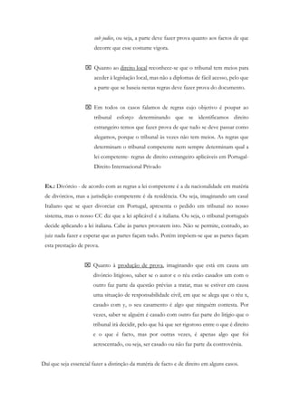 sub judice, ou seja, a parte deve fazer prova quanto aos factos de que
decorre que esse costume vigora.
 Quanto ao direito local reconhece-se que o tribunal tem meios para
aceder à legislação local, mas não a diplomas de fácil acesso, pelo que
a parte que se baseia nestas regras deve fazer prova do documento.
 Em todos os casos falamos de regras cujo objetivo é poupar ao
tribunal esforço determinando que se identificamos direito
estrangeiro temos que fazer prova de que tudo se deve passar como
alegamos, porque o tribunal às vezes não tem meios. As regras que
determinam o tribunal competente nem sempre determinam qual a
lei competente- regras de direito estrangeiro aplicáveis em Portugal-
Direito Internacional Privado
Ex.: Divórcio - de acordo com as regras a lei competente é a da nacionalidade em matéria
de divórcios, mas a jurisdição competente é da residência. Ou seja, imaginando um casal
Italiano que se quer divorciar em Portugal, apresenta o pedido em tribunal no nosso
sistema, mas o nosso CC diz que a lei aplicável é a italiana. Ou seja, o tribunal português
decide aplicando a lei italiana. Cabe às partes provarem isto. Não se permite, contudo, ao
juiz nada fazer e esperar que as partes façam tudo. Porém impõem-se que as partes façam
esta prestação de prova.
 Quanto à produção de prova, imaginando que está em causa um
divórcio litigioso, saber se o autor e o réu estão casados um com o
outro faz parte da questão prévias a tratar, mas se estiver em causa
uma situação de responsabilidade civil, em que se alega que o réu x,
casado com y, o seu casamento é algo que ninguém contesta. Por
vezes, saber se alguém é casado com outro faz parte do litígio que o
tribunal irá decidir, pelo que há que ser rigoroso entre o que é direito
e o que é facto, mas por outras vezes, é apenas algo que foi
acrescentado, ou seja, ser casado ou não faz parte da controvérsia.
Daí que seja essencial fazer a distinção da matéria de facto e de direito em alguns casos.
 