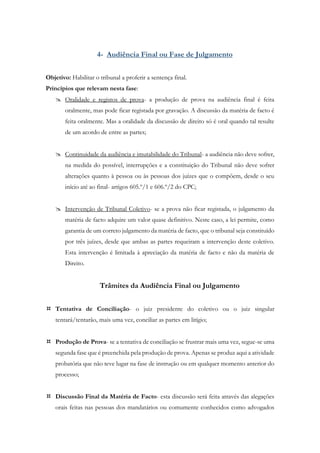4- Audiência Final ou Fase de Julgamento
Objetivo: Habilitar o tribunal a proferir a sentença final.
Princípios que relevam nesta fase:
 Oralidade e registos de prova- a produção de prova na audiência final é feita
oralmente, mas pode ficar registada por gravação. A discussão da matéria de facto é
feita oralmente. Mas a oralidade da discussão de direito só é oral quando tal resulte
de um acordo de entre as partes;
 Continuidade da audiência e imutabilidade do Tribunal- a audiência não deve sofrer,
na medida do possível, interrupções e a constituição do Tribunal não deve sofrer
alterações quanto à pessoa ou às pessoas dos juízes que o compõem, desde o seu
início até ao final- artigos 605.º/1 e 606.º/2 do CPC;
 Intervenção de Tribunal Coletivo- se a prova não ficar registada, o julgamento da
matéria de facto adquire um valor quase definitivo. Neste caso, a lei permite, como
garantia de um correto julgamento da matéria de facto, que o tribunal seja constituído
por três juízes, desde que ambas as partes requeiram a intervenção deste coletivo.
Esta intervenção é limitada à apreciação da matéria de facto e não da matéria de
Direito.
Trâmites da Audiência Final ou Julgamento
 Tentativa de Conciliação- o juiz presidente do coletivo ou o juiz singular
tentará/tentarão, mais uma vez, conciliar as partes em litígio;
 Produção de Prova- se a tentativa de conciliação se frustrar mais uma vez, segue-se uma
segunda fase que é preenchida pela produção de prova. Apenas se produz aqui a atividade
probatória que não teve lugar na fase de instrução ou em qualquer momento anterior do
processo;
 Discussão Final da Matéria de Facto- esta discussão será feita através das alegações
orais feitas nas pessoas dos mandatários ou comumente conhecidos como advogados
 