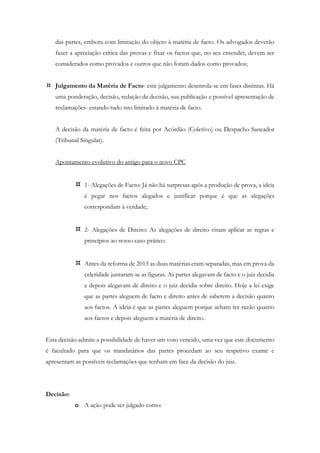 das partes, embora com limitação do objeto à matéria de facto. Os advogados deverão
fazer a apreciação crítica das provas e fixar os factos que, no seu entender, devem ser
considerados como provados e outros que não foram dados como provados;
 Julgamento da Matéria de Facto- este julgamento desenrola-se em fases distintas. Há
uma ponderação, decisão, redação da decisão, sua publicação e possível apresentação de
reclamações- estando tudo isto limitado à matéria de facto.
A decisão da matéria de facto é feita por Acórdão (Coletivo) ou Despacho Saneador
(Tribunal Singular).
Apontamento evolutivo do antigo para o novo CPC
 1- Alegações de Facto: Já não há surpresas após a produção de prova, a ideia
é pegar nos factos alegados e justificar porque é que as alegações
correspondam à verdade;
 2- Alegações de Direito: As alegações de direito visam aplicar as regras e
princípios ao nosso caso prático.
 Antes da reforma de 2013 as duas matérias eram separadas, mas em prova da
celeridade juntaram-se as figuras. As partes alegavam de facto e o juiz decidia
e depois alegavam de direito e o juiz decidia sobre direito. Hoje a lei exige
que as partes aleguem de facto e direito antes de saberem a decisão quanto
aos factos. A ideia é que as partes aleguem porque acham ter razão quanto
aos factos e depois aleguem a matéria de direito.
Esta decisão admite a possibilidade de haver um voto vencido, uma vez que este documento
é facultado para que os mandatários das partes procedam ao seu respetivo exame e
apresentam as possíveis reclamações que tenham em face da decisão do juiz.
Decisão:
o A ação pode ser julgado como:
 