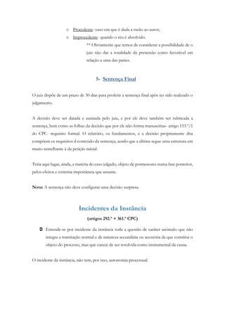 o Procedente- caso em que é dada a razão ao autor;
o Improcedente- quando o réu é absolvido.
** Obviamente que temos de considerar a possibilidade de o
juiz não dar a totalidade da pretensão como favorável em
relação a uma das partes.
5- Sentença Final
O juiz dispõe de um prazo de 30 dias para proferir a sentença final após ter sido realizado o
julgamento.
A decisão deve ser datada e assinada pelo juiz, e por ele deve também ser rubricada a
sentença, bem como as folhas da decisão que por ele não forma manuscritas- artigo 153.º/1
do CPC- requisito formal. O relatório, os fundamentos, e a decisão propriamente dita
compõem os requisitos d conteúdo da sentença, sendo que a última segue uma estrutura em
muito semelhante à da petição inicial.
Teria aqui lugar, ainda, a matéria do caso julgado, objeto de pormenores numa fase posterior,
pelos efeitos e extrema importância que assume.
Nota: A sentença não deve configurar uma decisão surpresa.
Incidentes da Instância
(artigos 292.º + 361.º CPC)
 Entende-se por incidente da instância toda a questão de caráter anómalo que não
integra a tramitação normal e de natureza secundária ou acessória da que constitui o
objeto do processo, mas que carece de ser resolvida como instrumental da causa.
O incidente da instância, não tem, por isso, autonomia processual.
 