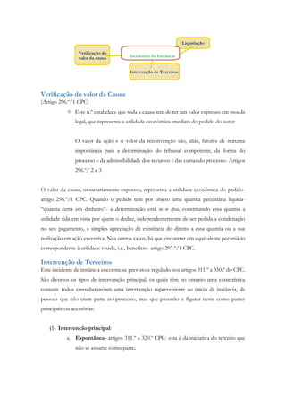 Verificação do valor da Causa
(Artigo 296.º/1 CPC)
 Este n.º estabelece que toda a causa tem de ter um valor expresso em moeda
legal, que representa a utilidade económica imediata do pedido do autor
O valor da ação e o valor da reconvenção são, aliás, fatores de máxima
importância para a determinação do tribunal competente, da forma do
processo e da admissibilidade dos recursos e das custas do processo- Artigos
296.º/ 2 e 3
O valor da causa, monetariamente expresso, representa a utilidade económica do pedido-
artigo 296.º/1 CPC. Quando o pedido tem por objeto uma quantia pecuniária líquida-
“quantia certa em dinheiro”- a determinação está in re ipsa, constituindo essa quantia a
utilidade tida em vista por quem o deduz, independentemente de ser pedida a condenação
no seu pagamento, a simples apreciação da existência do direito a essa quantia ou a sua
realização em ação executiva. Nos outros casos, há que encontrar um equivalente pecuniário
correspondente à utilidade visada, i.e., benefício- artigo 297.º/1 CPC.
Intervenção de Terceiros
Este incidente de instância encontra-se previsto e regulado nos artigos 311.º a 350.º do CPC.
São diversos os tipos de intervenção principal, os quais têm no entanto uma caraterística
comum: todos consubstanciam uma intervenção superveniente ao início da instância, de
pessoas que não eram parte no processo, mas que passarão a figurar neste como partes
principais ou acessórias:
(1- Intervenção principal:
a. Espontânea- artigos 311.º a 320.º CPC- esta é da iniciativa do terceiro que
não se assume como parte;
 