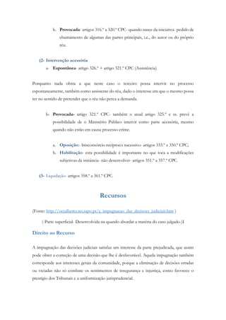 b. Provocada- artigos 316.º a 320.º CPC- quando nasce da iniciativa- pedido de
chamamento de algumas das partes principais, i.e., do autor ou do próprio
réu.
(2- Intervenção acessória
a- Espontânea- artigo 326.º + artigo 321.º CPC (Assistência)
Porquanto nada obsta a que neste caso o terceiro possa intervir no processo
espontaneamente, também como assistente do réu, dado o interesse em que o mesmo possa
ter no sentido de pretender que o réu não perca a demanda.
b- Provocada- artigo 321.º CPC- também o atual artigo 325.º e ss. prevê a
possibilidade de o Ministério Público intervir como parte acessória, mesmo
quando não estão em causa processo-crime.
a. Oposição:- litisconsórcio recíproco sucessivo- artigos 333.º z 350.º CPC;
b. Habilitação- esta possibilidade é importante no que toca a modificações
subjetivas da instância- não desenvolver- artigos 351.º a 357.º CPC.
(3- Liquidação- artigos 358.º a 361.º CPC.
Recursos
(Fonte: http://octalberto.no.sapo.pt/a_impugnacao_das_decisoes_judiciais.htm )
(-Parte superficial- Desenvolvida na quando abordar a matéria do caso julgado-)I
Direito ao Recurso
A impugnação das decisões judiciais satisfaz um interesse da parte prejudicada, que assim
pode obter a correção de uma decisão que lhe é desfavorável. Aquela impugnação também
corresponde aos interesses gerais da comunidade, porque a eliminação de decisões erradas
ou viciadas não só combate os sentimentos de insegurança e injustiça, como favorece o
prestígio dos Tribunais e a uniformização jurisprudencial.
 