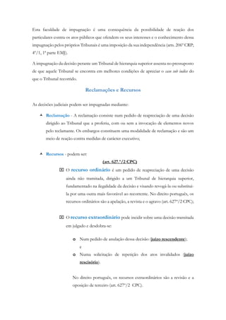 Esta faculdade de impugnação é uma consequência da possibilidade de reação dos
particulares contra os atos públicos que ofendem os seus interesses e o conhecimento dessa
impugnação pelos próprios Tribunais é uma imposição da sua independência (arts. 206º CRP;
4º/1, 1ª parte EMJ).
A impugnação da decisão perante um Tribunal de hierarquia superior assenta no pressuposto
de que aquele Tribunal se encontra em melhores condições de apreciar o caso sub iudice do
que o Tribunal recorrido.
Reclamações e Recursos
As decisões judiciais podem ser impugnadas mediante:
 Reclamação - A reclamação consiste num pedido de reapreciação de uma decisão
dirigido ao Tribunal que a proferiu, com ou sem a invocação de elementos novos
pelo reclamante. Os embargos constituem uma modalidade de reclamação e são um
meio de reação contra medidas de carácter executivo;
 Recursos - podem ser:
(art. 627.º/2 CPC)
 O recurso ordinário é um pedido de reapreciação de uma decisão
ainda não tramitada, dirigido a um Tribunal de hierarquia superior,
fundamentado na ilegalidade da decisão e visando revogá-la ou substitui-
la por uma outra mais favorável ao recorrente. No direito português, os
recursos ordinários são a apelação, a revista e o agravo (art. 627º/2 CPC);
 O recurso extraordinário pode incidir sobre uma decisão transitada
em julgado e desdobra-se:
o Num pedido de anulação dessa decisão (juízo rescendente);
e
o Numa solicitação de repetição dos atos invalidados (juízo
rescisório).
No direito português, os recursos extraordinários são a revisão e a
oposição de terceiro (art. 627º/2 CPC).
 
