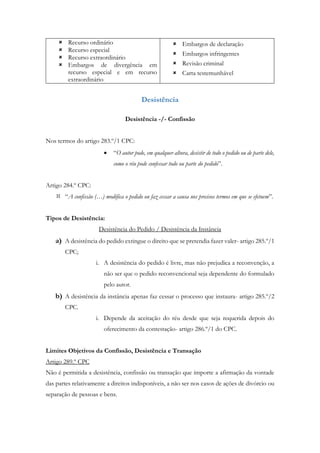  Recurso ordinário
 Recurso especial
 Recurso extraordinário
 Embargos de divergência em
recurso especial e em recurso
extraordinário
 Embargos de declaração
 Embargos infringentes
 Revisão criminal
 Carta testemunhável
Desistência
Desistência -/- Confissão
Nos termos do artigo 283.º/1 CPC:
 “O autor pode, em qualquer altura, desistir de todo o pedido ou de parte dele,
como o réu pode confessar todo ou parte do pedido”.
Artigo 284.º CPC:
 “A confissão (…) modifica o pedido ou faz cessar a causa nos precisos termos em que se efetuem”.
Tipos de Desistência:
Desistência do Pedido / Desistência da Instância
a) A desistência do pedido extingue o direito que se pretendia fazer valer- artigo 285.º/1
CPC;
i. A desistência do pedido é livre, mas não prejudica a reconvenção, a
não ser que o pedido reconvencional seja dependente do formulado
pelo autor.
b) A desistência da instância apenas faz cessar o processo que instaura- artigo 285.º/2
CPC.
i. Depende da aceitação do réu desde que seja requerida depois do
oferecimento da contestação- artigo 286.º/1 do CPC.
Limites Objetivos da Confissão, Desistência e Transação
Artigo 289.º CPC
Não é permitida a desistência, confissão ou transação que importe a afirmação da vontade
das partes relativamente a direitos indisponíveis, a não ser nos casos de ações de divórcio ou
separação de pessoas e bens.
 