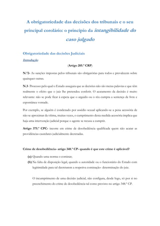 A obrigatoriedade das decisões dos tribunais e o seu
principal corolário: o princípio da intangibilidade do
caso julgado
Obrigatoriedade das decisões Judiciais
Introdução
(Artigo 205.º CRP)
N.º2- As sanções impostas pelos tribunais são obrigatórias para todos e prevalecem sobre
quaisquer outras.
N.3- Processo pelo qual o Estado assegura que as decisões não são meras palavras e que têm
realmente o efeito que o juiz lhe pretendeu conferir. O acatamento da decisão é muito
relevante: não se pode ficar à espera que o arguido ou o réu cumpra a sentença de livre e
espontânea vontade.
Por exemplo, se alguém é condenado por assédio sexual aplicando-se a pena acessória de
não se aproximar da vítima, muitas vezes, o cumprimento desta medida acessória implica que
haja uma intervenção judicial porque o agente se recusa a cumprir.
Artigo 375.º CPC- incorre em crime de desobediência qualificada quem não acatar as
providências cautelares judicialmente decretadas.
Crime de desobediência- artigo 348.º CP- quando é que este crime é aplicável?
(a) Quando uma norma o cominar;
(b) Na falta de disposição legal, quando a autoridade ou o funcionário do Estado com
legitimidade para tal decretarem a respetiva cominação- determinação do juiz.
O incumprimento de uma decisão judicial, não configura, desde logo, só por si no
preenchimento do crime de desobediência tal como previsto no artigo 348.º CP.
 