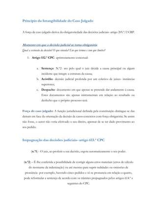 Princípio da Intangibilidade do Caso Julgado
A força de caso julgado deriva da obrigatoriedade das decisões judiciais- artigo 205.º/2 CRP.
Momento em que a decisão judicial se torna obrigatória
Qual a extensão da decisão? O que vincula? Em que termos e com que limites?
1- Artigo 152.º CPC- aprimoramento concetual:
a. Sentença- N.º2- ato pelo qual o juiz decide a causa principal ou algum
incidente que integre a estrutura da causa;
b. Acórdão- decisão judicial proferida por um coletivo de juízes- instâncias
superiores;
c. Despacho- documento em que apenas se pretende dar andamento à causa.
Estes documentos são apenas instrumentais em relação ao resultado ou
desfecho que o próprio processo terá.
Força do caso julgado: A função jurisdicional definida pela constituição distingue-se das
demais em face da orientação da decisão de casos concretos com força obrigatória. Se assim
não fosse, o autor não veria efetivado o seu direito, apensar de se ter dado provimento ao
seu pedido.
Impugnação das decisões judiciais- artigo 613.º CPC
(n.º1) - O juiz, ao proferir a sua decisão, esgota automaticamente o seu poder.
(n.º2) – É-lhe conferida a possibilidade de corrigir alguns erros materiais (erros de cálculo
do montante da indenização) ou até mesmo para suprir nulidades ou omissões de
pronúncia- por exemplo, havendo cinco pedidos e só se pronuncia em relação a quatro,
pode reformular a sentença de acordo com os trâmites propugnados pelos artigos 614.º e
seguintes do CPC.
 
