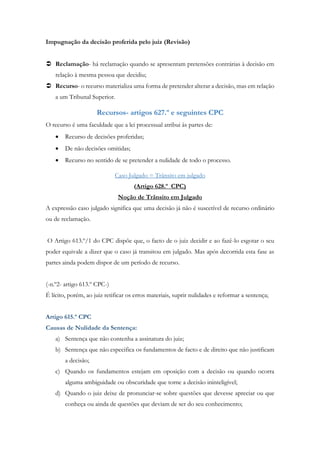 Impugnação da decisão proferida pelo juiz (Revisão)
 Reclamação- há reclamação quando se apresentam pretensões contrárias à decisão em
relação à mesma pessoa que decidiu;
 Recurso- o recurso materializa uma forma de pretender alterar a decisão, mas em relação
a um Tribunal Superior.
Recursos- artigos 627.º e seguintes CPC
O recurso é uma faculdade que a lei processual atribui às partes de:
 Recurso de decisões proferidas;
 De não decisões omitidas;
 Recurso no sentido de se pretender a nulidade de todo o processo.
Caso Julgado = Trânsito em julgado
(Artigo 628.º CPC)
Noção de Trânsito em Julgado
A expressão caso julgado significa que uma decisão já não é suscetível de recurso ordinário
ou de reclamação.
O Artigo 613.º/1 do CPC dispõe que, o facto de o juiz decidir e ao fazê-lo esgotar o seu
poder equivale a dizer que o caso já transitou em julgado. Mas após decorrida esta fase as
partes ainda podem dispor de um período de recurso.
(-n.º2- artigo 613.º CPC-)
É lícito, porém, ao juiz retificar os erros materiais, suprir nulidades e reformar a sentença;
Artigo 615.º CPC
Causas de Nulidade da Sentença:
a) Sentença que não contenha a assinatura do juiz;
b) Sentença que não especifica os fundamentos de facto e de direito que não justificam
a decisão;
c) Quando os fundamentos estejam em oposição com a decisão ou quando ocorra
alguma ambiguidade ou obscuridade que torne a decisão ininteligível;
d) Quando o juiz deixe de pronunciar-se sobre questões que devesse apreciar ou que
conheça ou ainda de questões que deviam de ser do seu conhecimento;
 
