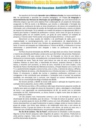 2
Na sequência da formação Aprender com a Biblioteca Escolar, da responsabilidade da
RBE, foi apresentado e aprovado em conselho pedagógico, um Projeto de Integração e
desenvolvimento das literacias da informação nas aprendizagens que será desenvolvido em
diferentes etapas e que tem como objetivo final a elaboração de um projeto de intervenção,
assegurado no PAA da escola e da Biblioteca, que envolva a colaboração e formação dos
coordenadores, professores de todas as áreas disciplinares e de alunos em competências de
informação, com a dinamização de sessões de formação para professores e alunos no âmbito
da Literacia da Informação. Foi já adotado um modelo de pesquisa no Agrupamento (BIG 6 e
Super3) para facilitar o trabalho de professores e alunos, assim como um guia de arranjo e
composição gráfica de um trabalho escrito, um guião de como elaborar um trabalho de
pesquisa, e Tutoriais sobre “Como avaliar uma apresentação eletrónica – o Power point”.
Decorreram já duas sessões de trabalho e de planificação de ações para a sua
implementação na escola/agrupamento, com os coordenadores de departamentos, de
projetos, coordenadores de ano/ ciclo, Diretora do agrupamento e Presidente do Conselho
Geral. O mesmo será alargado aos Colaboradores e Tutores da BECRE, a Professores e turmas
selecionadas e posteriormente será alargado a todos os professores e turmas do
agrupamento.
Do Plano Anual de Actividades das BE/CRE, ao longo deste ano letivo, foram realizadas
a maioria das atividades planificadas e ainda outras que não tinham sido previstas. Realizaram-
se visitas guiada à BE para alunos/ pais e Enc. de Educação no início do ano letivo e
destacaram-se inúmeras ações, nomeadamente, o enriquecimento do Fundo Documental Livro
e a formação de novos “baús de livros” para leitura nas salas de aula, as exposições de
trabalhos relativos às obras lidas, o intercâmbio de leituras, projectos diversos à volta da
leitura, o encontro com escritores, as Feiras do Livro, incluindo as de Livros Usados, o Dia
Mundial do Poeta e Dia Mundial das Bibliotecas Escolares, o Projeto Newton com a turma do 6
º C, e posteriormente alargado a outras turmas, anos e ciclos, a Semana da Leitura, o 8ºSarau
de Leitura/ Matinés de Leitura, o Dia Mundial do Livro / Direitos de Autor e a 10ª Maratona da
Poesia. O entusiasmo e adesão das turmas e respetivos professores continuam a ser
contagiantes e têm contribuído para atividades e “produções orais e escritas” de excelente
qualidade, em articulação com o currículo, com impacto no sucesso individual/social dos
alunos. Fez-se a manutenção dos Blog e Facebook das BECRE.
No terceiro período, a BECRE da escola sede apoiou a aplicação de inquéritos para a
avaliação interna (docentes, alunos e AAE) e do MABE.
No final do ano letivo, a PB e professor João Lopes dinamizaram pequenas sessões de
trabalho para apoio ao estágio de alunos do Vocacional 2, sobre a abordagem e classificação
de livros e sua organização nas estantes/prateleiras da BE, de acordo com as principais
orientações da CDU. Posteriormente, os alunos fizeram o registo numa base de dados em
Excel, criada para o efeito.
Um dos projetos mais interessantes continua a ser o da formação de tutores e a
dinamização de várias atividades, quer de Leitura – “O Clube de Leitura às quartas”, quer de
apoio a um grande grupo de alunos de LPNM e outros com mais dificuldades. Muitos destes
tutores desempenham um papel fundamental no apoio a colegas, tendo-se mesmo criado um
grupo de amigos, com fortes laços afetivos e de colaboração entre eles e com alunos de
diferentes turmas. O grupo de tutores é de vinte e oito alunos, do quinto ao nono ano, e
colaboram com a Professora Bibliotecária, nos principais eventos públicos da BECRE.
No dia 20 de outubro, “Dia do Poeta”, dinamizaram-se atividades à volta da poesia.
Algumas turmas fizeram pesquisas sobre biografias de poetas e de poemas. Produziram-se
ainda poemas originais. Todos estes materiais foram expostos na Biblioteca, com visitas e
partilhas declamadas de poemas.
 