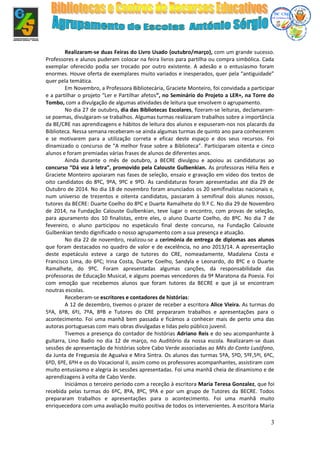 3
Realizaram-se duas Feiras do Livro Usado (outubro/março), com um grande sucesso.
Professores e alunos puderam colocar na feira livros para partilha ou compra simbólica. Cada
exemplar oferecido podia ser trocado por outro existente. A adesão e o entusiasmo foram
enormes. Houve oferta de exemplares muito variados e inesperados, quer pela “antiguidade”
quer pela temática.
Em Novembro, a Professora Bibliotecária, Graciete Monteiro, foi convidada a participar
e a partilhar o projeto “Ler e Partilhar afetos”, no Seminário do Projeto a LER+, na Torre do
Tombo, com a divulgação de algumas atividades de leitura que envolvem o agrupamento.
No dia 27 de outubro, dia das Bibliotecas Escolares, fizeram-se leituras, declamaram-
se poemas, divulgaram-se trabalhos. Algumas turmas realizaram trabalhos sobre a importância
da BE/CRE nas aprendizagens e hábitos de leitura dos alunos e expuseram-nos nos placards da
Biblioteca. Nessa semana receberam-se ainda algumas turmas de quinto ano para conhecerem
e se motivarem para a utilização correta e eficaz deste espaço e dos seus recursos. Foi
dinamizado o concurso de “A melhor frase sobre a Biblioteca”. Participaram oitenta e cinco
alunos e foram premiadas várias frases de alunos de diferentes anos.
Ainda durante o mês de outubro, a BECRE divulgou e apoiou as candidaturas ao
concurso “Dá voz à letra”, promovido pela Calouste Gulbenkian. As professoras Hélia Reis e
Graciete Monteiro apoiaram nas fases de seleção, ensaio e gravação em vídeo dos textos de
oito candidatos do 8ºC, 9ºA, 9ºC e 9ºD. As candidaturas foram apresentadas até dia 29 de
Outubro de 2014. No dia 18 de novembro foram anunciados os 20 semifinalistas nacionais e,
num universo de trezentos e oitenta candidatos, passaram à semifinal dois alunos nossos,
tutores da BECRE: Duarte Coelho do 8ºC e Duarte Ramalhete do 9.º C. No dia 29 de Novembro
de 2014, na Fundação Calouste Gulbenkian, teve lugar o encontro, com provas de seleção,
para apuramento dos 10 finalistas, entre eles, o aluno Duarte Coelho, do 8ºC. No dia 7 de
fevereiro, o aluno participou no espetáculo final deste concurso, na Fundação Calouste
Gulbenkian tendo dignificado o nosso agrupamento com a sua presença e atuação.
No dia 22 de novembro, realizou-se a cerimónia de entrega de diplomas aos alunos
que foram destacados no quadro de valor e de excelência, no ano 2013/14. A apresentação
deste espetáculo esteve a cargo de tutores do CRE, nomeadamente, Madalena Costa e
Francisco Lima, do 6ºC; Irina Costa, Duarte Coelho, Sandyla e Leonardo, do 8ºC e o Duarte
Ramalhete, do 9ºC. Foram apresentadas algumas canções, da responsabilidade das
professoras de Educação Musical, e alguns poemas vencedores da 9ª Maratona da Poesia. Foi
com emoção que recebemos alunos que foram tutores da BECRE e que já se encontram
noutras escolas.
Receberam-se escritores e contadores de histórias:
A 12 de dezembro, tivemos o prazer de receber a escritora Alice Vieira. As turmas do
5ºA, 6ºB, 6ºJ, 7ºA, 8ºB e Tutores do CRE prepararam trabalhos e apresentações para o
acontecimento. Foi uma manhã bem passada e ficámos a conhecer mais de perto uma das
autoras portuguesas com mais obras divulgadas e lidas pelo público juvenil.
Tivemos a presença do contador de histórias Adriano Reis e do seu acompanhante à
guitarra, Lino Badio no dia 12 de março, no Auditório da nossa escola. Realizaram-se duas
sessões de apresentação de histórias sobre Cabo Verde associadas ao Mês do Conto Lusófono,
da Junta de Freguesia de Agualva e Mira Sintra. Os alunos das turmas 5ºA, 5ºD, 5ºF,5ºI, 6ºC,
6ºD, 6ºE, 6ºH e os do Vocacional II, assim como os professores acompanhantes, assistiram com
muito entusiasmo e alegria às sessões apresentadas. Foi uma manhã cheia de dinamismo e de
aprendizagens à volta de Cabo Verde.
Iniciámos o terceiro período com a receção à escritora Maria Teresa Gonzalez, que foi
recebida pelas turmas do 6ºC, 8ºA, 8ºC, 9ºA e por um grupo de Tutores da BECRE. Todos
prepararam trabalhos e apresentações para o acontecimento. Foi uma manhã muito
enriquecedora com uma avaliação muito positiva de todos os intervenientes. A escritora Maria
 