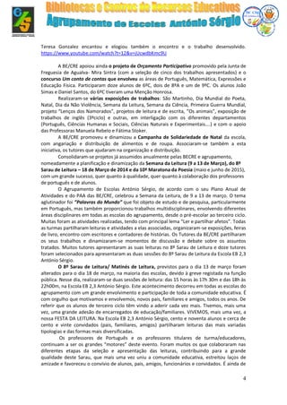 4
Teresa Gonzalez encantou e elogiou também o encontro e o trabalho desenvolvido.
https://www.youtube.com/watch?t=12&v=jUcwdbKmc9U
A BE/CRE apoiou ainda o projeto de Orçamento Participativo promovido pela Junta de
Freguesia de Agualva- Mira Sintra (com a seleção de cinco dos trabalhos apresentados) e o
concurso Um conto de contas que envolveu as áreas de Português, Matemática, Expressões e
Educação Física. Participaram doze alunos de 6ºC, dois de 8ºA e um de 9ºC. Os alunos João
Simas e Daniel Santos, do 6ºC tiveram uma Menção Honrosa.
Realizaram-se várias exposições de trabalhos: São Martinho, Dia Mundial do Poeta,
Natal, Dia da Não Violência, Semana da Leitura, Semana da Ciência, Primeira Guerra Mundial,
projeto “Lenços dos Namorados”, projetos de leitura e de escrita, ”Os animais”, exposição de
trabalhos de inglês (3ºciclo) e outras, em interligação com os diferentes departamentos
(Português, Ciências Humanas e Sociais, Ciências Naturais e Experimentais….) e com o apoio
das Professoras Manuela Rebelo e Fátima Stoker.
A BE/CRE promoveu e dinamizou a Campanha de Solidariedade de Natal da escola,
com angariação e distribuição de alimentos e de roupa. Associaram-se também a esta
iniciativa, os tutores que ajudaram na organização e distribuição.
Consolidaram-se projetos já assumidos anualmente pelas BECRE e agrupamento,
nomeadamente a planificação e dinamização da Semana da Leitura (9 a 13 de Março), do 8º
Sarau de Leitura – 18 de Março de 2014 e da 10ª Maratona da Poesia (maio e junho de 2015),
com um grande sucesso, quer quanto à qualidade, quer quanto à colaboração dos professores
de português e de alunos.
O Agrupamento de Escolas António Sérgio, de acordo com o seu Plano Anual de
Atividades e do PAA das BE/CRE, celebrou a Semana da Leitura, de 9 a 13 de março. O tema
aglutinador foi ”Palavras do Mundo” que foi objeto de estudo e de pesquisa, particularmente
em Português, mas também proporcionou trabalhos multidisciplinares, envolvendo diferentes
áreas disciplinares em todas as escolas do agrupamento, desde o pré-escolar ao terceiro ciclo.
Muitas foram as atividades realizadas, tendo com principal lema “Ler e partilhar afetos”. Todas
as turmas partilharam leituras e atividades a elas associadas, organizaram-se exposições, feiras
de livro, encontro com escritores e contadores de histórias. Os Tutores da BE/CRE partilharam
os seus trabalhos e dinamizaram-se momentos de discussão e debate sobre os assuntos
tratados. Muitos tutores apresentaram as suas leituras no 8º Sarau de Leitura e doze tutores
foram selecionados para apresentaram as duas sessões do 8º Sarau de Leitura da Escola EB 2,3
António Sérgio.
O 8º Sarau de Leitura/ Matinés de Leitura, previstos para o dia 13 de março foram
alterados para o dia 18 de março, na maioria das escolas, devido à greve registada na função
pública. Nesse dia, realizaram-se duas sessões de leitura: das 15 horas às 17h 30m e das 18h às
22h00m, na Escola EB 2,3 António Sérgio. Este acontecimento decorreu em todas as escolas do
agrupamento com um grande envolvimento e participação de toda a comunidade educativa. É
com orgulho que motivamos e envolvemos, novos pais, familiares e amigos, todos os anos. De
referir que os alunos de terceiro ciclo têm vindo a aderir cada vez mais. Tivemos, mais uma
vez, uma grande adesão de encarregados de educação/familiares. VIVEMOS, mais uma vez, a
nossa FESTA DA LEITURA. Na Escola EB 2,3 António Sérgio, cento e noventa alunos e cerca de
cento e vinte convidados (pais, familiares, amigos) partilharam leituras das mais variadas
tipologias e das formas mais diversificadas.
Os professores de Português e os professores titulares de turma/educadores,
continuam a ser os grandes “motores” deste evento. Foram muitos os que colaboraram nas
diferentes etapas da seleção e apresentação das leituras, contribuindo para a grande
qualidade deste Sarau, que mais uma vez uniu a comunidade educativa, estreitou laços de
amizade e favoreceu o convívio de alunos, pais, amigos, funcionários e convidados. É ainda de
 