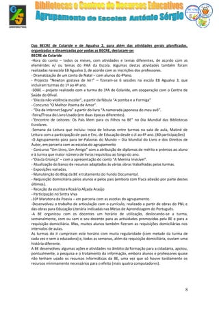 8
Das BECRE de Colaride e de Agualva 2, para além das atividades gerais planificadas,
organizadas e dinamizadas por yodas as BECRE, destacam-se:
BECRE de Colaride
-Hora do conto – todos os meses, com atividades e temas diferentes, de acordo com as
efemérides e/ ou temas do PAA da Escola. Algumas destas atividades também foram
realizadas na escola EB Agualva 3, de acordo com as inscrições dos professores.
- Dramatização de um conto de Natal – com alunos do 4ºano.
- Projecto “Newton gostava de ler!” – fizeram-se 6 sessões na escola EB Agualva 3, que
incluíram turmas do 1º ao 4º ano.
-SOBE – projeto realizado com a turma do 3ºA de Colaride, em cooperação com o Centro de
Saúde do Olival.
-“Dia da não-violência escolar”, a partir da fábula “A pomba e a Formiga”
- Concurso “O Melhor Poema de Amor”.
- “Dia da Internet Segura” a partir do livro “A namorada japonesa do meu avô”.
-Feira/Troca do Livro Usado (em duas épocas diferentes).
-“Encontro de Leitores: Os Pais lêem para os Filhos na BE” no Dia Mundial das Bibliotecas
Escolares.
-Semana da Leitura que incluiu: troca de leituras entre turmas na sala de aula, Matiné de
Leitura com a participação de pais e Enc. de Educação desde o JI ao 4º ano. (40 participações)
-O Agrupamento pára para ler-Palavras do Mundo – Dia Mundial do Livro e dos Direitos de
Autor, em parceria com as escolas do agrupamento
- Concurso “Um Livro, Um Amigo” com a atribuição de diplomas de mérito e prémios ao aluno
e à turma que maior número de livros requisitou ao longo do ano.
-“Dia da Criança” – com a apresentação do conto “A Menina Invisível”.
- Atualização do banco de recursos adaptados às várias obras trabalhadas pelas turmas.
- Exposições variadas.
- Manutenção do Blog da BE e tratamento do Fundo Documental.
- Requisição domiciliária pelos alunos e pelos pais (embora com fraca adesão por parte destes
últimos).
- Receção da escritora Rosário Alçada Araújo
- Participação no Sintra Viva
-10ª Maratona da Poesia – em parceria com as escolas do agrupamento.
-Desenvolveu o trabalho de articulação com o currículo, realizado a partir de obras do PNL e
das obras para Educação Literária indicadas nas Metas de Aprendizagem do Português.
-A BE organizou com os docentes um horário de utilização, deslocando-se a turma,
semanalmente, com ou sem o seu docente para as actividades promovidas pela BE e para a
requisição domiciliária. Mas, muitos alunos também fizeram as requisições domiciliárias nos
intervalos de aulas.
As turmas do JI cumpriram este horário com muita regularidade (com metade da turma de
cada vez e sem a educadora) e, todas as semanas, além da requisição domiciliária, ouviam uma
história diferente.
A BE desenvolveu algumas ações e atividades no âmbito da formação para a cidadania, apoiou,
pontualmente, a pesquisa e o tratamento da informação, embora alunos e professores quase
não tenham usado os recursos informáticos da BE, uma vez que só houve tardiamente os
recursos minimamente necessários para o efeito (mais quatro computadores).
 