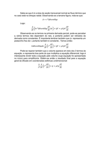 Sabe-se que A é a área da seção transversal normal ao fluxo térmico que
no caso está na direçao radial. Observando-se a terceira figura, nota-se que:
𝐴 = 𝑟2
∆𝜃𝑠𝑒𝑛𝜃∆𝜑
Logo:
𝜕
𝜕𝑟
(𝑘𝑟2
∆𝜃𝑠𝑒𝑛𝜃∆𝜑
𝜕𝑇
𝜕𝑟
∆𝑟) + 𝑞̇ 𝑉 = 𝜌𝐶𝑝𝑉
𝜕𝑇
𝜕𝑡
Observando-se os termos na primeira derivada parcial, pode-se perceber
q vários termos não dependem do raio, e portanto podem ser retirados da
derivada como constantes. É importante lembrar também que ∆𝑟 representa um
pedacinho fixo de r, portanto também é constante . Temos então:
𝑘∆𝜃𝑠𝑒𝑛𝜃∆𝜑∆𝑟
𝜕
𝜕𝑟
(𝑟2
𝜕𝑇
𝜕𝑟
) + 𝑞̇ 𝑉 = 𝜌𝐶𝑝𝑉
𝜕𝑇
𝜕𝑡
Pode-se reparar também que o volume aparece em dois dos 3 termos da
equação, e representa boa parte do que multiplica a equação diferencial, logo é
interessante dividir toda a equação pelo volume (cuja equação foi apresentada
no início) para simplificá-la. Obtém-se então o resultado final para a equação
geral da difusão em coordenadas esféricas unidimensional:
𝑘
𝑟2
𝜕
𝜕𝑟
(𝑟2
𝜕𝑇
𝜕𝑟
) + 𝑞̇ = 𝜌𝐶𝑝
𝜕𝑇
𝜕𝑡
 