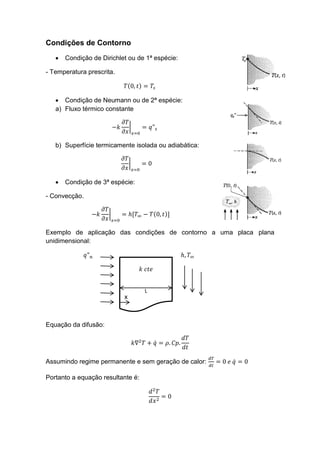 L
x
Condições de Contorno
 Condição de Dirichlet ou de 1ª espécie:
- Temperatura prescrita.
( )
 Condição de Neumann ou de 2ª espécie:
a) Fluxo térmico constante
|
b) Superfície termicamente isolada ou adiabática:
|
 Condição de 3ª espécie:
- Convecção.
| ( )
Exemplo de aplicação das condições de contorno a uma placa plana
unidimensional:
x
Equação da difusão:
̇
Assumindo regime permanente e sem geração de calor: ̇
Portanto a equação resultante é:
 