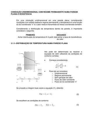 CONDUÇÃO UNIDIMENSIONAL COM REGIME PERMANENTE NUMA PAREDE
PLANA E RESISTENCIA
Em uma condução unidimensional em uma parede plana, considerando
condições num estado estável e regime permanente, a temperatura é uma função
só da coordenada “x” e o calor nesta é transmitida só nessa coordenada também.
Considerando a distribuição da temperatura dentro da parede, é importante
considerar o seguinte:
PRIMEIRO SEGUNDO
Achar distribuição de temperaturaà A partir dela achar a taxa de transferência
de calor
3.1.1- DISTRIBUIÇÃO DE TEMPERATURA NUMA PAREDE PLANA
Isto pode ser determinado ao resolver a
equação de calor utilizando as condições de
contorno corretas:
• Começa considerando:
	
	
																																																																													(1)	
	
• Para isto se considera:	
o Unidimensional 	
o Regime permanente	
o Sem geração de calor	
o Fluxo de calor constante	
o Fluxo só na coordenada “x”	
Se procede a integrar duas vezes a equação (1), obtendo:
(2)
Se escolhem as condições de contorno:
(3)
	
 