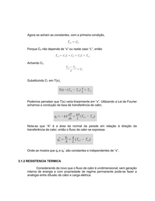 Agora se acham as constantes, com a primeira condição,
Porque C2 não depende de “x” ou neste caso “L”, então
Achando C1,
Substituindo C1 em T(x),
Podemos perceber que T(x) varia linearmente em “x”. Utilizando a Lei de Fourier
achamos a condução da taxa de transferência de calor,
Nota-se que “A” é a área da normal da parede em relação à direção da
transferência de calor, então o fluxo de calor se expressa:
Onde se mostra que qx e qx
”
são constantes e independentes de “x”.
3.1.2 RESISTENCIA TERMICA
Considerando de novo que o fluxo de calor é unidimensional, sem geração
interna de energia e com propriedade de regime permanente pode-se fazer a
analogia entre difusão de calor e carga elétrica.
 