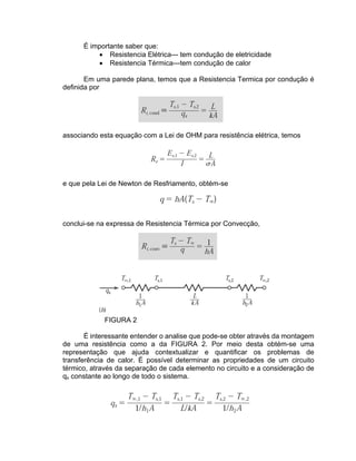 É importante saber que:
• Resistencia Elétrica--- tem condução de eletricidade
• Resistencia Térmica---tem condução de calor
Em uma parede plana, temos que a Resistencia Termica por condução é
definida por
associando esta equação com a Lei de OHM para resistência elétrica, temos
e que pela Lei de Newton de Resfriamento, obtém-se
conclui-se na expressa de Resistencia Térmica por Convecção,
FIGURA 2
É interessante entender o analise que pode-se obter através da montagem
de uma resistência como a da FIGURA 2. Por meio desta obtém-se uma
representação que ajuda contextualizar e quantificar os problemas de
transferência de calor. É possível determinar as propriedades de um circuito
térmico, através da separação de cada elemento no circuito e a consideração de
qx constante ao longo de todo o sistema.
 