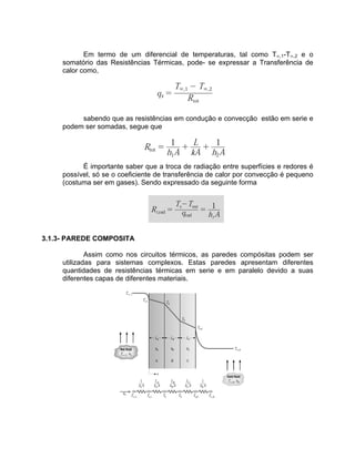 Em termo de um diferencial de temperaturas, tal como T¥,1-T¥,2 e o
somatório das Resistências Térmicas, pode- se expressar a Transferência de
calor como,
sabendo que as resistências em condução e convecção estão em serie e
podem ser somadas, segue que
É importante saber que a troca de radiação entre superfícies e redores é
possível, só se o coeficiente de transferência de calor por convecção é pequeno
(costuma ser em gases). Sendo expressado da seguinte forma
3.1.3- PAREDE COMPOSITA
Assim como nos circuitos térmicos, as paredes compósitas podem ser
utilizadas para sistemas complexos. Estas paredes apresentam diferentes
quantidades de resistências térmicas em serie e em paralelo devido a suas
diferentes capas de diferentes materiais.
 
