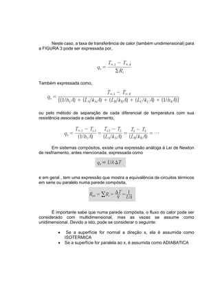 Neste caso, a taxa de transferência de calor (também unidimensional) para
a FIGURA 3 pode ser expressada por,
Também expressada como,
ou pelo método de separação de cada diferencial de temperatura com sua
resistência associada a cada elemento,
Em sistemas compósitos, existe uma expressão análoga à Lei de Newton
de resfriamento, antes mencionada, expressada como
e em geral , tem uma expressão que mostra a equivalência de circuitos térmicos
em serie ou paralelo numa parede compósita,
É importante sabe que numa parede compósita, o fluxo do calor pode ser
considerado com multidimensional, mas as vezes se assume como
unidimensional. Devido a isto, pode se considerar o seguinte:
• Se a superfície for normal a direção x, ela é assumida como
ISOTERMICA
• Se a superfície for paralela ao x, é assumida como ADIABATICA
 