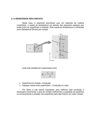 3.1.4 RESISTENCIA POR CONTATO
Neste caso, é essencial reconhecer que, em sistemas de matéria
compósitos, a queda de temperatura cai através dos pequenos espaços que
existe entre as superfícies é evidente. Esta queda de temperatura é conhecida
como Resistencia térmica por contato.
onde esta resistência é expressada como
• Superfície em contato---Condução
• Espaços vazios entra superfícies---- Condução no vazio
Por ultimo e não menos importante, para melhorar esta condução é
necessário incrementar a área de contato melhorando a qualidade da superfície
ou incrementando a pressão nas superfícies para elas ficarem em maior contato.
 