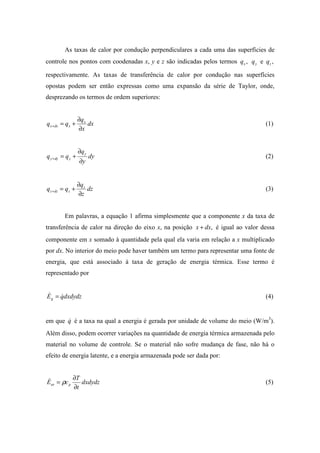 As taxas de calor por condução perpendiculares a cada uma das superfícies de
controle nos pontos com coodenadas x, y e z são indicadas pelos termos ,xq yq e ,zq
respectivamente. As taxas de transferência de calor por condução nas superfícies
opostas podem ser então expressas como uma expansão da série de Taylor, onde,
desprezando os termos de ordem superiores:
dx
x
q
qq x
xdxx
∂
∂
+=+ (1)
dy
y
q
qq y
ydyy
∂
∂
+=+ (2)
dz
z
q
qq z
zdzz
∂
∂
+=+ (3)
Em palavras, a equação 1 afirma simplesmente que a componente x da taxa de
transferência de calor na direção do eixo x, na posição ,dxx + é igual ao valor dessa
componente em x somado à quantidade pela qual ela varia em relação a x multiplicado
por dx. No interior do meio pode haver também um termo para representar uma fonte de
energia, que está associado à taxa de geração de energia térmica. Esse termo é
representado por
dxdydzqEg
&& = (4)
em que q& é a taxa na qual a energia é gerada por unidade de volume do meio (W/m3
).
Além disso, podem ocorrer variações na quantidade de energia térmica armazenada pelo
material no volume de controle. Se o material não sofre mudança de fase, não há o
efeito de energia latente, e a energia armazenada pode ser dada por:
dxdydz
t
T
cE par
∂
∂
= ρ& (5)
 