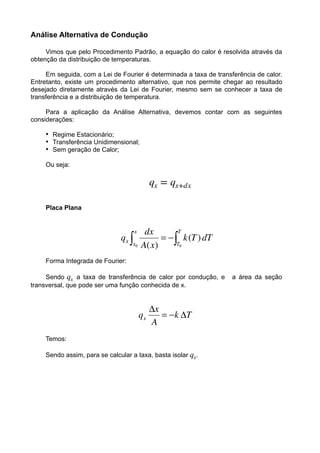 Análise Alternativa de Condução
Vimos que pelo Procedimento Padrão, a equação do calor é resolvida através da
obtenção da distribuição de temperaturas.
Em seguida, com a Lei de Fourier é determinada a taxa de transferência de calor.
Entretanto, existe um procedimento alternativo, que nos permite chegar ao resultado
desejado diretamente através da Lei de Fourier, mesmo sem se conhecer a taxa de
transferência e a distribuição de temperatura.
Para a aplicação da Análise Alternativa, devemos contar com as seguintes
considerações:
• Regime Estacionário;
• Transferência Unidimensional;
• Sem geração de Calor;
Ou seja:
!
Placa Plana
Forma Integrada de Fourier:
Sendo ! a taxa de transferência de calor por condução, e a área da seção
transversal, que pode ser uma função conhecida de x.
Temos:
Sendo assim, para se calcular a taxa, basta isolar ! .
qx = qx+dx
qx
qx
 