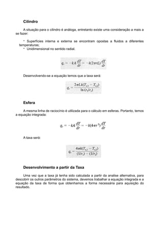 Cilindro
A situação para o cilindro é análoga, entretanto existe uma consideração a mais a
se fazer:
- Superfícies interna e externa se encontram opostas a fluidos a diferentes
temperaturas;
- Unidimensional no sentido radial.
Desenvolvendo-se a equação temos que a taxa será:
Esfera
A mesma linha de raciocínio é utilizada para o cálculo em esferas. Portanto, temos
a equação integrada:
A taxa será:
Desenvolvimento a partir da Taxa
Uma vez que a taxa já tenha sido calculada a partir da analise alternativa, para
descobrir os outros parâmetros do sistema, devemos trabalhar a equação integrada e a
equação da taxa de forma que obtenhamos a forma necessária para aquisição do
resultado.
 