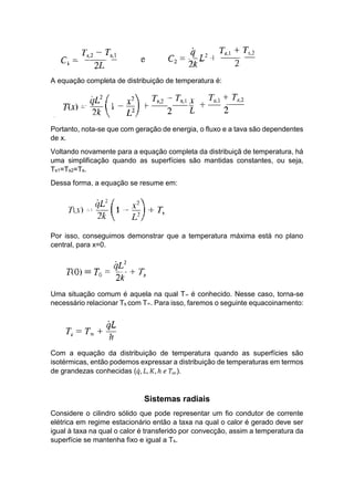 A equação completa de distribuição de temperatura é:
Portanto, nota-se que com geração de energia, o fluxo e a tava são dependentes
de x.
Voltando novamente para a equação completa da distribuiçã de temperatura, há
uma simplificação quando as superfícies são mantidas constantes, ou seja,
Ts1=Ts2=Ts.
Dessa forma, a equação se resume em:
Por isso, conseguimos demonstrar que a temperatura máxima está no plano
central, para x=0.
Uma situação comum é aquela na qual T∞ é conhecido. Nesse caso, torna-se
necessário relacionar Ts com T∞. Para isso, faremos o seguinte equacoinamento:
Com a equação da distribuição de temperatura quando as superfícies são
isotérmicas, então podemos expressar a distribuição de temperaturas em termos
de grandezas conhecidas (𝑞̇, 𝐿, 𝐾, ℎ 𝑒 𝑇∞).
Sistemas radiais
Considere o cilindro sólido que pode representar um fio condutor de corrente
elétrica em regime estacionário então a taxa na qual o calor é gerado deve ser
igual à taxa na qual o calor é transferido por convecção, assim a temperatura da
superfície se mantenha fixo e igual a Ts.
 