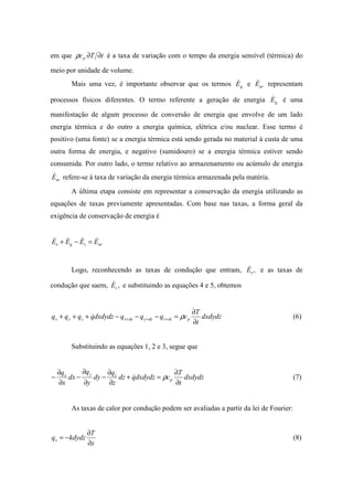 em que tTcp ∂∂ρ é a taxa de variação com o tempo da energia sensível (térmica) do
meio por unidade de volume.
Mais uma vez, é importante observar que os termos gE& e arE& representam
processos físicos diferentes. O termo referente a geração de energia gE& é uma
manifestação de algum processo de conversão de energia que envolve de um lado
energia térmica e do outro a energia química, elétrica e/ou nuclear. Esse termo é
positivo (uma fonte) se a energia térmica está sendo gerada no material à custa de uma
outra forma de energia, e negativo (sumidouro) se a energia térmica estiver sendo
consumida. Por outro lado, o termo relativo ao armazenamento ou acúmulo de energia
arE& refere-se à taxa de variação da energia térmica armazenada pela matéria.
A última etapa consiste em representar a conservação da energia utilizando as
equações de taxas previamente apresentadas. Com base nas taxas, a forma geral da
exigência de conservação de energia é
arsge EEEE &&&& =−+
Logo, reconhecendo as taxas de condução que entram, ,eE& e as taxas de
condução que saem, ,sE& e substituindo as equações 4 e 5, obtemos
dxdydz
t
T
cqqqdxdydzqqqq pdzzdyydxxzyx
∂
∂
=−−−+++ +++ ρ& (6)
Substituindo as equações 1, 2 e 3, segue que
dxdydz
t
T
cdxdydzqdz
z
q
dy
y
q
dx
x
q
p
zyx
∂
∂
=+
∂
∂
−
∂
∂
−
∂
∂
− ρ& (7)
As taxas de calor por condução podem ser avaliadas a partir da lei de Fourier:
x
T
kdydzqx
∂
∂
−= (8)
 