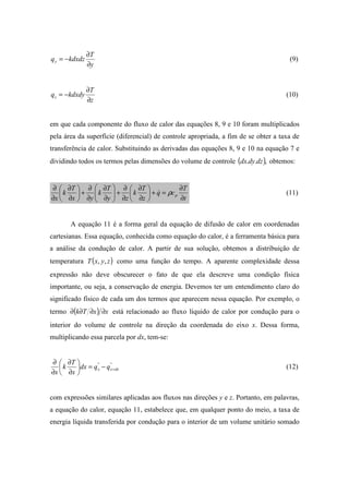 y
T
kdxdzqy
∂
∂
−= (9)
z
T
kdxdyqz
∂
∂
−= (10)
em que cada componente do fluxo de calor das equações 8, 9 e 10 foram multiplicados
pela área da superfície (diferencial) de controle apropriada, a fim de se obter a taxa de
transferência de calor. Substituindo as derivadas das equações 8, 9 e 10 na equação 7 e
dividindo todos os termos pelas dimensões do volume de controle ( ),.. dzdydx obtemos:
t
T
cq
z
T
k
zy
T
k
yx
T
k
x
p
∂
∂
=+





∂
∂
∂
∂
+





∂
∂
∂
∂
+





∂
∂
∂
∂
ρ& (11)
A equação 11 é a forma geral da equação de difusão de calor em coordenadas
cartesianas. Essa equação, conhecida como equação do calor, é a ferramenta básica para
a análise da condução de calor. A partir de sua solução, obtemos a distribuição de
temperatura ( )zyxT ,, como uma função do tempo. A aparente complexidade dessa
expressão não deve obscurecer o fato de que ela descreve uma condição física
importante, ou seja, a conservação de energia. Devemos ter um entendimento claro do
significado físico de cada um dos termos que aparecem nessa equação. Por exemplo, o
termo ( ) xxTk ∂∂∂∂ está relacionado ao fluxo líquido de calor por condução para o
interior do volume de controle na direção da coordenada do eixo x. Dessa forma,
multiplicando essa parcela por dx, tem-se:
""
dxxx qqdx
x
T
k
x
+−=





∂
∂
∂
∂
(12)
com expressões similares aplicadas aos fluxos nas direções y e z. Portanto, em palavras,
a equação do calor, equação 11, estabelece que, em qualquer ponto do meio, a taxa de
energia líquida transferida por condução para o interior de um volume unitário somado
 