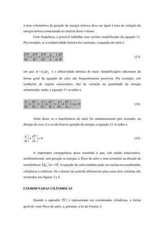 à taxa volumétrica de geração de energia térmica deve ser igual à taxa de variação da
energia térmica armazenada no interior desse volume.
Com frequência, é possível trabalhar com versões simplificadas da equação 11.
Por exemplo, se a condutividade térmica for constante, a equação do calor é:
t
T
k
q
y
T
y
T
x
T
∂
∂
=+
∂
∂
+
∂
∂
+
∂
∂
α
1
2
2
2
2
2
2
&
(13)
em que pck ρα = é a difusividade térmica do meio. Simplificações adicionais da
forma geral da equação do calor são frequentemente possíveis. Por exemplo, sob
condições de regime estacionário, não há variação na quantidade da energia
armazenada; então, a equação 11 se reduz a
0=+





∂
∂
∂
∂
+





∂
∂
∂
∂
+





∂
∂
∂
∂
q
z
T
k
zy
T
k
yx
T
k
x
& (14)
Além disso, se a transferência de calor for unidimensional (por exemplo, na
direção do eixo x) e se não houver geração de energia, a equação 11 se reduz a
0=





dx
dT
k
dx
d
(15)
A importante consequência desse resultado é que, sob estado estacionário,
unidimensional, sem geração se energia, o fluxo de calor é uma constante na direção da
transferência ( ).0"
=dxdqx A equação do calor também pode ser escrita em coordenadas
cilíndricas e esféricas. Os volumes de controle diferenciais para esses dois sistemas são
mostrados nas figuras 3 e 4.
COORDENADAS CILÍNDRICAS
Quando o operador ( )∇ é representado em coordenadas cilíndricas, a forma
geral do vetor fluxo de calor, e, portanto, a lei de Fourier, é
 