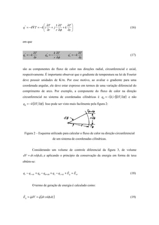 





∂
∂
+
∂
∂
+
∂
∂
−=∇−=
z
T
k
T
r
j
r
T
ikTkq
φ
1"
(16)
em que
z
T
kq
T
r
k
q
r
T
kq zr
∂
∂
−=
∂
∂
−=
∂
∂
−= """
φφ (17)
são as componentes do fluxo de calor nas direções radial, circunferencial e axial,
respectivamente. É importante observar que o gradiente de temperatura na lei de Fourier
deve possuir unidades de K/m. Por esse motivo, ao avaliar o gradiente para uma
coordenada angular, ele deve estar expresso em termos de uma variação diferencial do
comprimento de arco. Por exemplo, a componente do fluxo de calor na direção
circunferencial no sistema de coordenadas cilíndricas é ( )( )φφ ∂∂−= Trkq e não
( ).φφ ∂∂−= Tkq Isso pode ser visto mais facilmente pela figura 2:
Figura 2 – Esquema utilizado para calcular o fluxo de calor na direção circunferencial
de um sistema de coordenadas cilíndricas.
Considerando um volume de controle diferencial da figura 3, de volume
,.. dzrddrdV φ= e aplicando o princípio da conservação da energia em forma de taxa
obtém-se:
argdzzzddrrr EEqqqqqq && =+−+−+− +++ φφφ (18)
O termo de geração de energia é calculado como:
( )dzrddrqdVqEg .. φ&&& == (19)
 