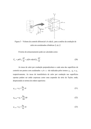Figura 3 – Volume de controle diferencial ,.. dzrddr φ para a análise da condução de
calor em coordenadas cilíndricas ( ).,, zr φ
O termo de armazenamento pode ser calculado como:
( )
t
T
cdzrddr
t
T
dVcE ppar
∂
∂
=
∂
∂
= .. φρρ& (20)
As taxas de calor por condução perpendiculares a cada uma das superfícies de
controle nos pontos com coodenadas φ,r e z são indicadas pelos termos ,rq φq e ,zq
respectivamente. As taxas de transferência de calor por condução nas superfícies
opostas podem ser então expressas como uma expansão da série de Taylor, onde,
desprezando os termos de ordem superiores:
dr
r
q
qq r
rdrr
∂
∂
+=+ (21)
φ
φ
φ
φφφ d
q
qq d
∂
∂
+=+ (22)
dz
z
q
qq z
zdzz
∂
∂
+=+ (23)
 
