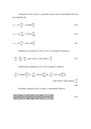 Utilizando a lei de Fourier, as expressões para as taxas de transferência de calor
por condução são:
( )
r
T
dzrdk
r
T
kAq rr
∂
∂
−=
∂
∂
−= φ (24)
( )
φφ
φφ
∂
∂
−=
∂
∂
−=
r
T
drdzk
r
T
kAq (25)
( )
z
T
rddrk
z
T
kAq zz
∂
∂
−=
∂
∂
−= φ. (26)
Substituindo as equações 19, 20, 21, 22 e 23 na equação 18 obtém-se:
( ) ( )
t
T
cdzrddrdzrddrq
z
qq
r
q
p
zr
∂
∂
=+
∂
∂
−
∂
∂
−
∂
∂
− .... φρφ
φ
φ
& (27)
Substituindo as equações 24, 25 e 26 na equação 27 obtém-se:
( ) ( ) ( ) dz
z
T
rddrk
z
d
r
T
drdzkdr
r
T
dzrdk
r 





∂
∂
−
∂
∂
−





∂
∂
−
∂
∂
−





∂
∂
−
∂
∂
− φφ
φφ
φ .
( ) ( )
t
T
cdzrddrdzrddrq p
∂
∂
=+ .... φρφ&
(28)
Dividindo a equação 28 por dzrddr .. φ e rearranjando obtém-se:
t
T
cq
z
T
k
z
T
k
rr
T
kr
rr
p
∂
∂
=+





∂
∂
∂
∂
+





∂
∂
∂
∂
+





∂
∂
∂
∂
ρ
φφ
&2
11
(29)
 
