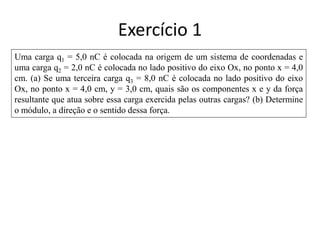 Uma carga q1 = 5,0 nC é colocada na origem de um sistema de coordenadas e
uma carga q2 = 2,0 nC é colocada no lado positivo do eixo Ox, no ponto x = 4,0
cm. (a) Se uma terceira carga q3 = 8,0 nC é colocada no lado positivo do eixo
Ox, no ponto x = 4,0 cm, y = 3,0 cm, quais são os componentes x e y da força
resultante que atua sobre essa carga exercida pelas outras cargas? (b) Determine
o módulo, a direção e o sentido dessa força.
Exercício 1
 