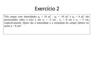 Três cargas com intensidades q1 = 18 μC , q2 = -10 μC e q3 = 4 μC são
posicionadas sobre o eixo x em x1 = -2 cm , x2 = 0 cm e x3 = 5 cm,
respectivamente. Quais são a intensidade e a orientação do campo elétrico no
ponto x = 8 cm?
Exercício 2
 
