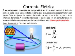 É um movimento orientado de cargas elétricas. A corrente elétrica é definida
como a razão entre a quantidade de carga que atravessa certa secção transversal
(corte feito ao longo da menor dimensão de um corpo) do condutor num
intervalo de tempo. A corrente elétrica só se estabelece em um condutor quando
as extremidades deste condutor são submetidas a uma diferença de potencial.
t
Q
i
∆
=
A][ ==
s
C
i
Tipos de corrente: Contínua e Alternada.
DEFINIÇÃO:
Unidade (SI):
(Ampère)
Corrente Elétrica
 