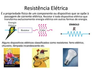 É a propriedade física de um componente ou dispositivo que se opõe à
passagem de corrente elétrica. Resistor é todo dispositivo elétrico que
transforma exclusivamente energia elétrica em outras formas de energia.
SÍMBOLO
Alguns dispositivos elétricos classificados como resistores: ferro elétrico,
chuveiro, lâmpada incandescente etc.
Resistência Elétrica
 
