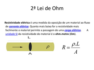 Resistividade elétrica é uma medida da oposição de um material ao fluxo
de corrente elétrica. Quanto mais baixa for a resistividade mais
facilmente o material permite a passagem de uma carga elétrica. A
unidade SI da resistividade do material é o ohm.metro (Ωm).
L
A A
L
R
.ρ
=ρ
2ª Lei de Ohm
 