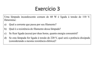 Uma lâmpada incandescente comum de 60 W é ligada à tensão de 110 V.
Determine:
a) Qual a corrente que passa por seu filamento?
b) Qual é a resistência do filamento dessa lâmpada?
c) Se ficar ligada (acesa) por duas horas, quanta energia consumirá?
d) Se esta lâmpada for ligada à tensão de 220 V, qual será a potência dissipada
(considerando a mesma resistência elétrica)?
Exercício 3
 