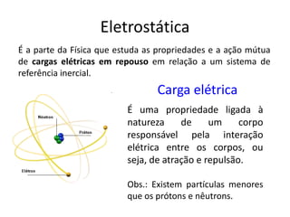 Carga elétrica
É uma propriedade ligada à
natureza de um corpo
responsável pela interação
elétrica entre os corpos, ou
seja, de atração e repulsão.
Obs.: Existem partículas menores
que os prótons e nêutrons.
Eletrostática
É a parte da Física que estuda as propriedades e a ação mútua
de cargas elétricas em repouso em relação a um sistema de
referência inercial.
 