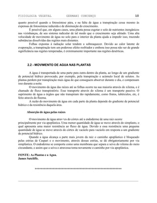 FISIOLOGIA VEGETAL GERMANI CONCENÇO
___________________________________________________________________________________________________________________________________________________________
_________________________________________________________________
10
quanto possível quando a fotossíntese pára, e na falta de água a transpiraçäo cessa mesmo às
expensas de fotossíntese reduzida e de diminuiçäo do crescimento.
É possível que, em alguns casos, uma planta possa esgotar o solo de nutrientes inorgânicos
nas vizinhanças, de seu sistema radicular de tal modo que o crescimento seja afetado. Uma alta
velocidade de movimento de água no solo para o interior da planta ajuda a impedir isso, trazendo
substâncias dissolvidas das regiöes mais distantes.
Folhas expostas à radiaçäo solar tendem a sobreaquecer. Devido ao calor latente de
evaporaçäo, a transpiraçäo tem um poderoso efeito resfriador e embora isso possa näo ser de grande
significância nas regiöes temperadas, é extremamente importante nas regiöes desérticas.
2.2 - MOVIMENTO DE AGUA NAS PLANTAS
A água é transportada de uma parte para outra dentro da planta, ao longo de um gradiente
de potencial hídrico provocado, por exemplo, pela transpiraçäo e acúmulo local de solutos. As
plantas perdem por transpiraçäo mais água do que conseguem absorver durante o dia, e compensam
isso durante a noite.
O movimento da água das raízes até as folhas ocorre na sua maioria através do xilema, e é
chamado de fluxo transpiratório. Esse transporte através do xilema é um transporte passivo. O
suprimento de água a órgäos que näo transpiram täo rapidamente, como frutos, tubérculos, etc, é
feito através do floema.
A razäo do movimento de água em cada parte da planta depende do gradiente de potencial
hídrico e da resistência daquela área.
Absorçäo de água pelas raízes
O movimento de água atrav+es do córtex até a endoderme de uma raiz ocorre
principalmente por via apoplástica. Uma menor quantidade de água se move através do simplasto, o
qual apresenta uma maior resistência ao fluxo de água. Devido a essa resistência uma pequena
quantidade de água se move através do córtex de vacúolo para vacúolo em resposta a um gradiente
de potencial hídrico.
Quando a água alcança a parte mais jovem da raiz o caminho apoplástico é bloqueado
pelas estrias de Caspari e o movimento, através dessas estrias, se dá obrigatoriamente por via
simplástica. O endoderma se comporta como uma membrana que separa a seiva do xilema do meio
circundante, e assim que a seiva o atravessa toma novamente o caminho por via apoplástica.
FONTE: As Plantas e a Agua.
James Sutcliffe.
**********************************************************
 
