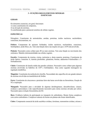FISIOLOGIA VEGETAL GERMANI CONCENÇO
___________________________________________________________________________________________________________________________________________________________
_________________________________________________________________
11
3 - FUNÇÖES DOS ELEMENTOS MINERAIS
ESSENCIAIS
GERAIS
Os elementos essenciais, em geral, funcionam:
1) como constituintes de compostos,
2) na ativaçäo de enzimas,
3) contribuindo para o potencial osmótico de células vegetais.
ESPECÍFICAS
Nitrogênio: Constituinte de aminoácidos, amidas, proteínas, ácidos nucleicos, nucleotídeos,
coenzimas, hexosaminas, etc.
Fósforo: Componente de açúcares fosfatados, ácidos nucleicos, nucleotídeos, coenzimas,
fosfolipídeos, ácido fítico, etc. Tem uma funçäo chave nas reaçöes em que o ATP está envolvido.
Potássio: Necessário como cofator para 40 ou mais enzimas. Tem uma funçäo no movimento dos
estômatos. Mantêm eletroneutralidade nas células vegetais.
Enxofre: Componente da cisteína, cistina, metionina e, desta maneira, proteínas. Constituinte do
ácido lipóico, coenzima A, tiamina pirofosfato, glutationa, biotina, adenosina-5-fosfosulfato e 3-
fosfoadenosina.
Cálcio: Constituinte da lamela média das paredes celulares. Necessário como cofator para algumas
enzimas envolvidas na hidrólise do ATP e fosfolipídeos. Atua como segundo mensageiro na
regulaçäo metabólica.
Magnésio: Constituinte da molécula de clorofila. Necessidade näo específica de um grande número
de enzimas envolvidas na transferência de fosfato.
Ferro: Constituinte de citocromos e proteínas ferro näo heme envolvidas na fotossíntese, fixaçäo de
N2 e respiraçäo.
Manganês: Necessário para a atividade de algumas desidrogenases, descarboxilases, cinases,
oxidases e peroxidases e näo especificamente necessário para outras enzimas ativadas por cátion.
Necessário para evoluçäo fotossintética do O2.
Boro: Evidência indireta de participaçäo no transporte de carboidratos. Borato forma complexos
com certos carboidratos. Complexos naturais de borato em plantas näo foram identificados.
Cobre: Componente essencial da ácido ascórbico oxidase, tirosinase, monoamino oxidase, uricase e
 